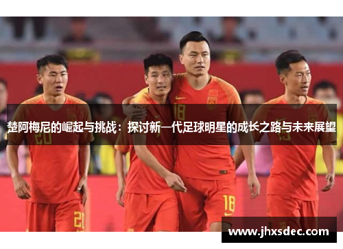 楚阿梅尼的崛起与挑战：探讨新一代足球明星的成长之路与未来展望